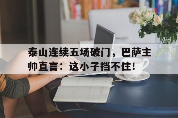 泰山连续五场破门，巴萨主帅直言：这小子挡不住！扬子江突围记360在线